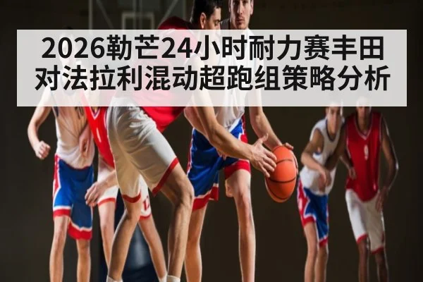 2026勒芒24小时耐力赛丰田对法拉利混动超跑组策略分析